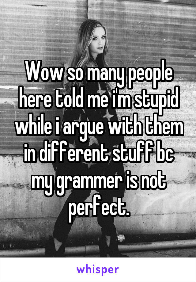 Wow so many people here told me i'm stupid while i argue with them in different stuff bc my grammer is not perfect.