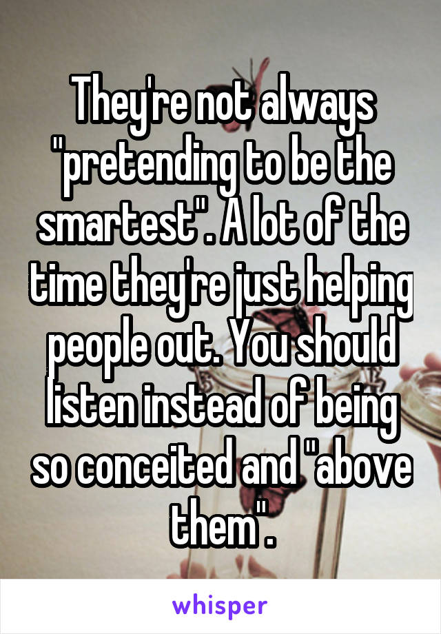 They're not always "pretending to be the smartest". A lot of the time they're just helping people out. You should listen instead of being so conceited and "above them".