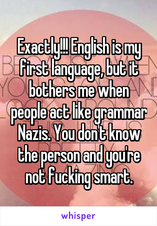 Exactly!!! English is my first language, but it bothers me when people act like grammar Nazis. You don't know the person and you're not fucking smart.