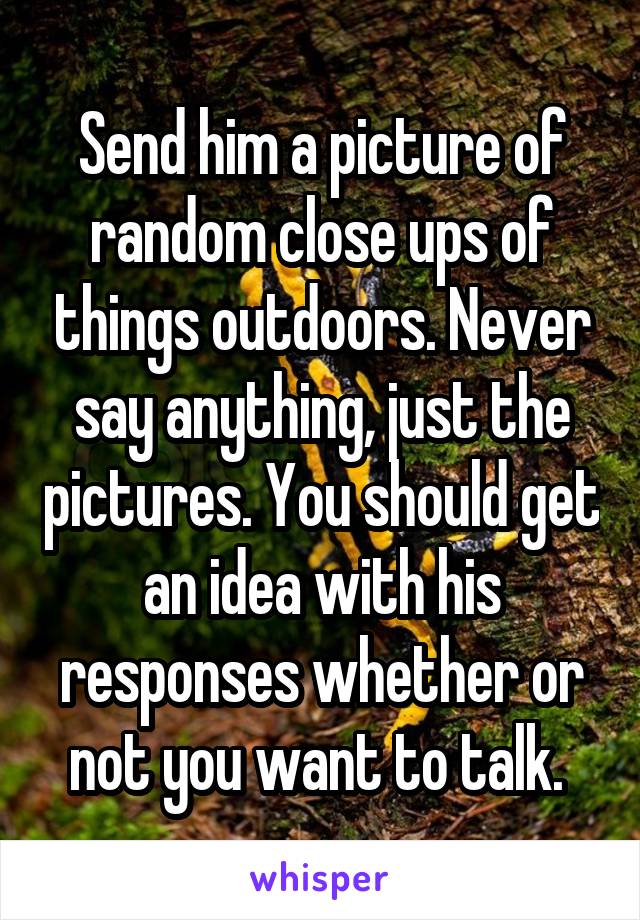 Send him a picture of random close ups of things outdoors. Never say anything, just the pictures. You should get an idea with his responses whether or not you want to talk. 