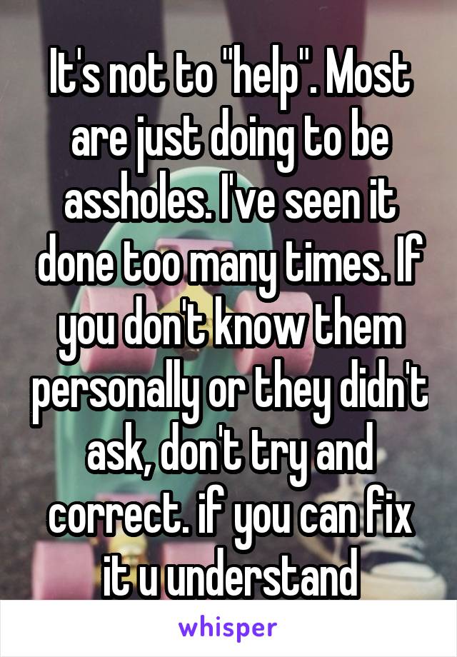 It's not to "help". Most are just doing to be assholes. I've seen it done too many times. If you don't know them personally or they didn't ask, don't try and correct. if you can fix it u understand