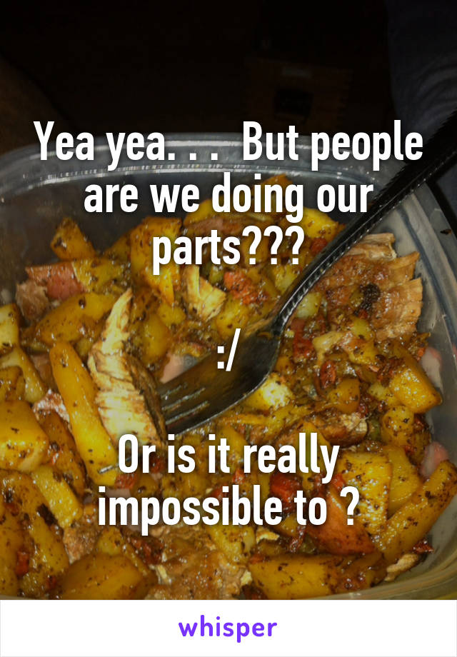 Yea yea. . .  But people are we doing our parts???

:/

Or is it really impossible to ?