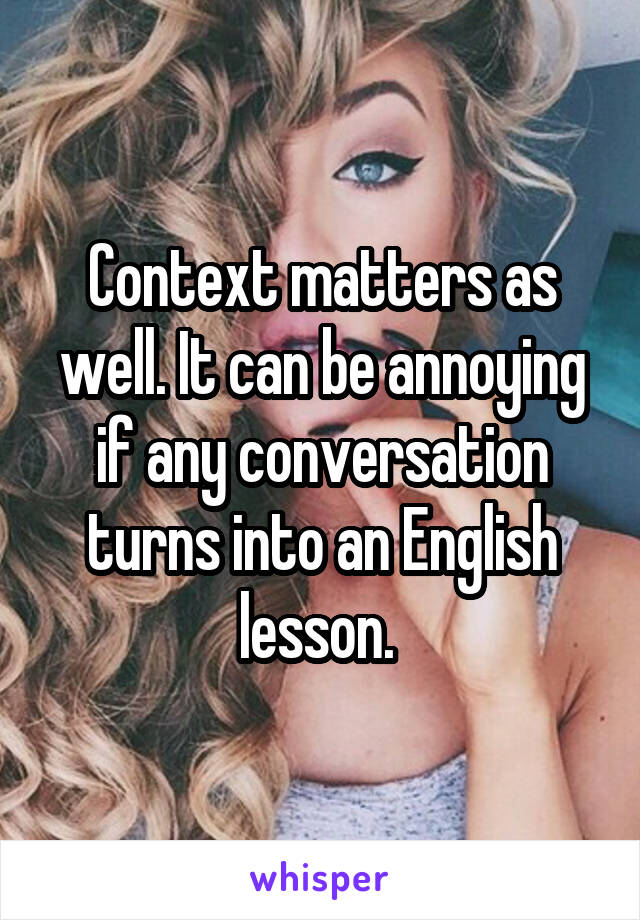 Context matters as well. It can be annoying if any conversation turns into an English lesson. 