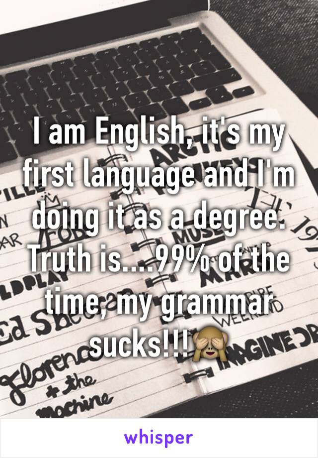 I am English, it's my first language and I'm doing it as a degree. Truth is....99% of the time, my grammar sucks!!!🙈