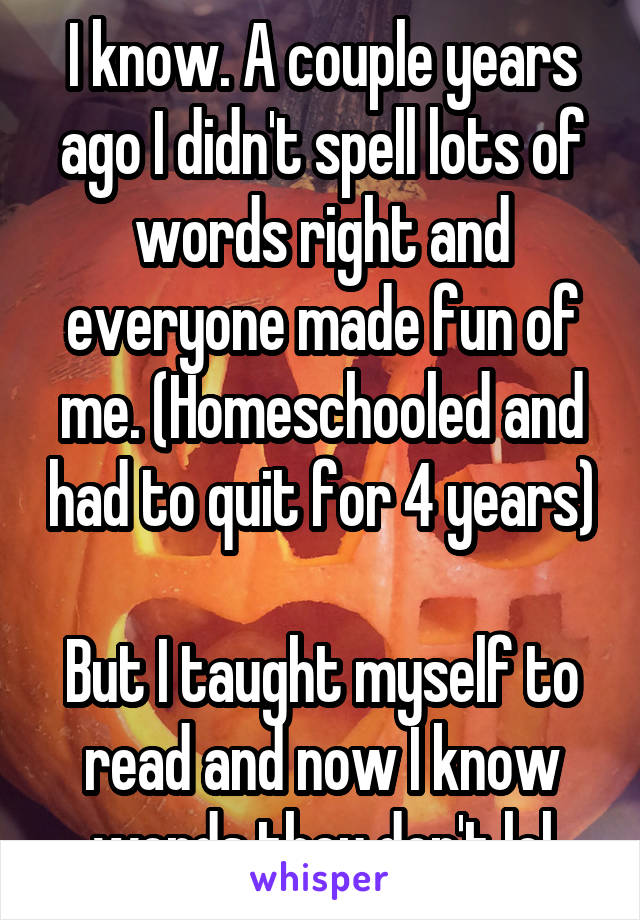 I know. A couple years ago I didn't spell lots of words right and everyone made fun of me. (Homeschooled and had to quit for 4 years) 
But I taught myself to read and now I know words they don't lol