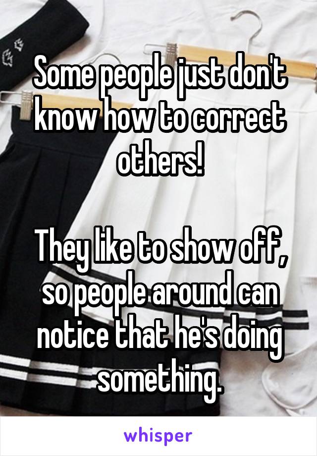 Some people just don't know how to correct others!

They like to show off, so people around can notice that he's doing something.