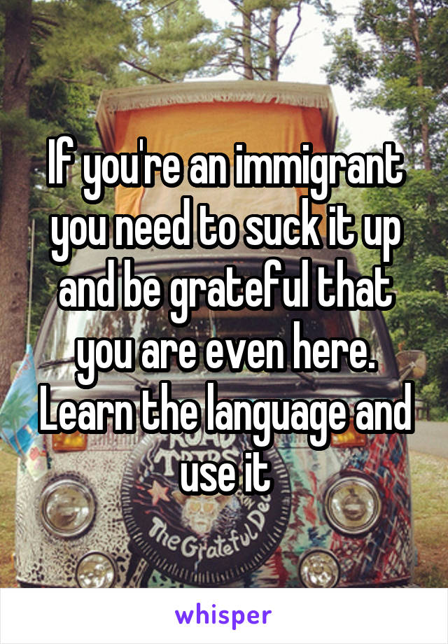 If you're an immigrant you need to suck it up and be grateful that you are even here. Learn the language and use it