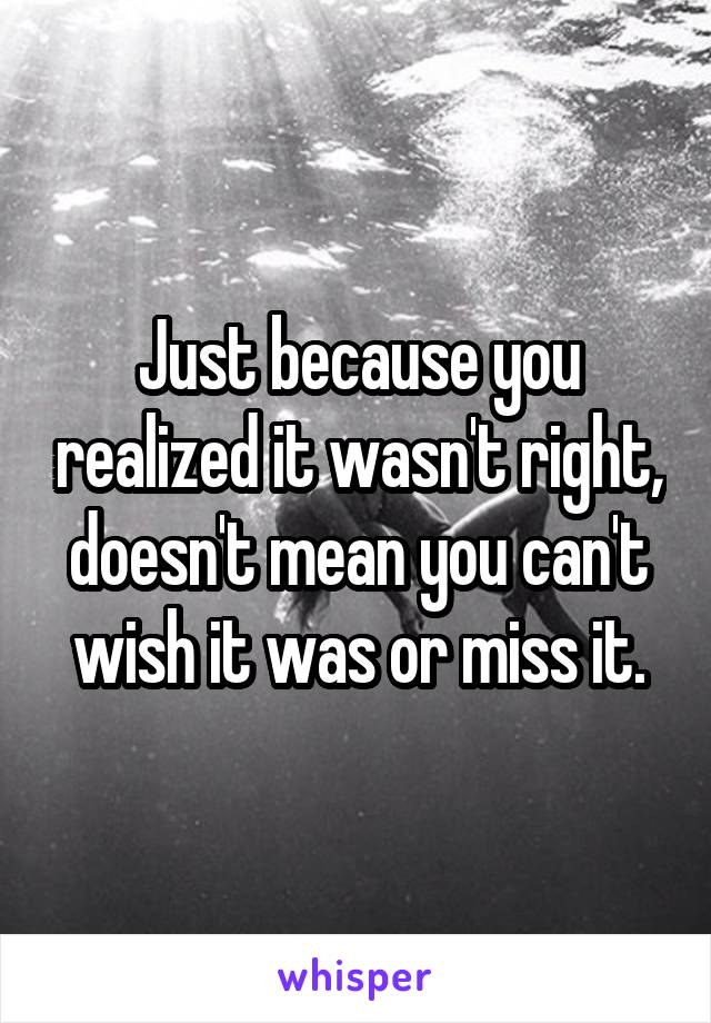 Just because you realized it wasn't right, doesn't mean you can't wish it was or miss it.