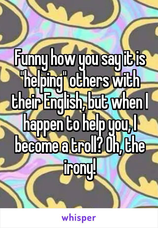 Funny how you say it is "helping" others with their English, but when I happen to help you, I become a troll? Oh, the irony!