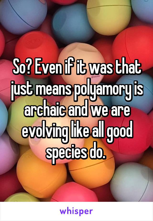 So? Even if it was that just means polyamory is archaic and we are evolving like all good species do. 