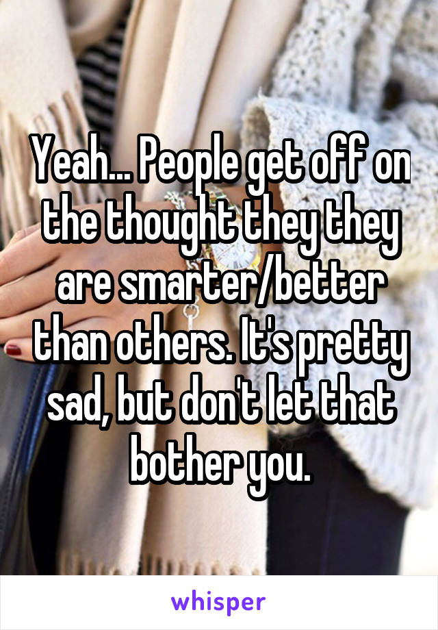 Yeah... People get off on the thought they they are smarter/better than others. It's pretty sad, but don't let that bother you.