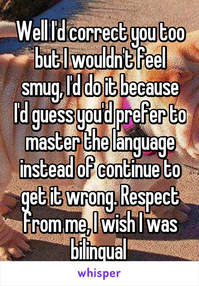 Well I'd correct you too but I wouldn't feel smug, I'd do it because I'd guess you'd prefer to master the language instead of continue to get it wrong. Respect from me, I wish I was bilingual 