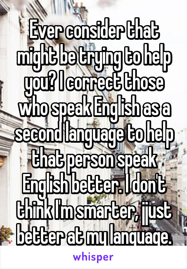 Ever consider that might be trying to help you? I correct those who speak English as a second language to help that person speak English better. I don't think I'm smarter, jjust better at my language.