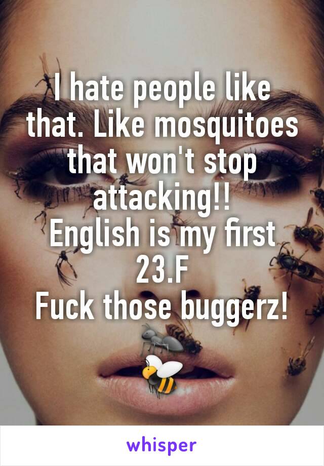 I hate people like that. Like mosquitoes that won't stop attacking!!
English is my first
23.F
Fuck those buggerz!
🐜
🐝