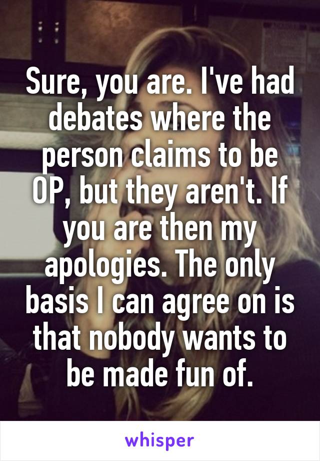 Sure, you are. I've had debates where the person claims to be OP, but they aren't. If you are then my apologies. The only basis I can agree on is that nobody wants to be made fun of.