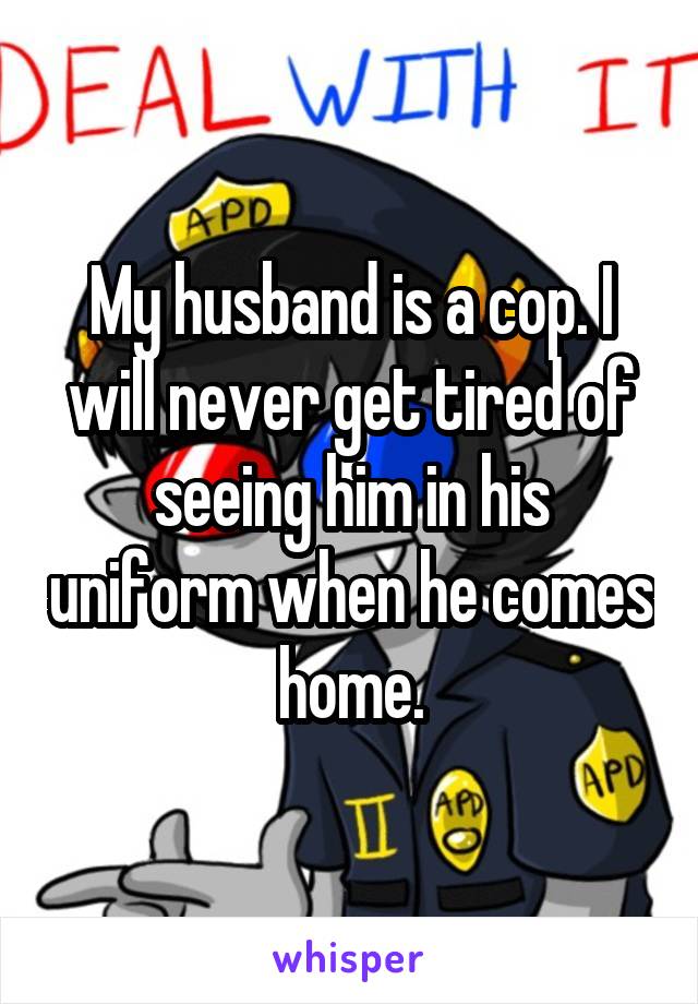 My husband is a cop. I will never get tired of seeing him in his uniform when he comes home.