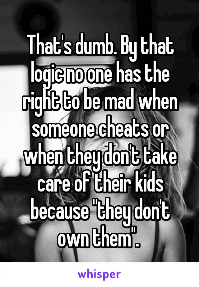 That's dumb. By that logic no one has the right to be mad when someone cheats or when they don't take care of their kids because "they don't own them". 