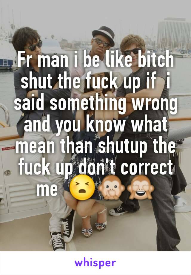 Fr man i be like bitch shut the fuck up if  i said something wrong and you know what mean than shutup the fuck up don't correct me  😣🙊🙈