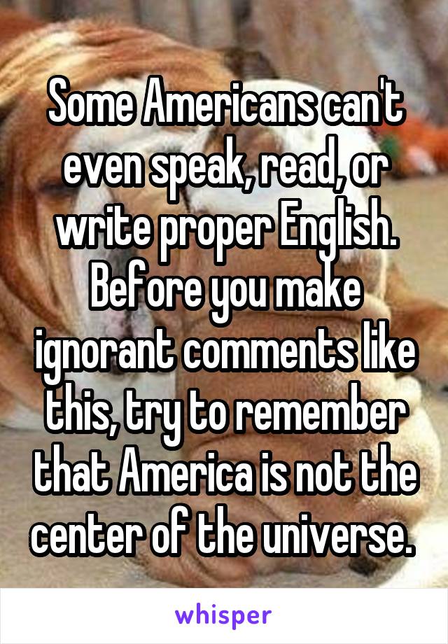 Some Americans can't even speak, read, or write proper English. Before you make ignorant comments like this, try to remember that America is not the center of the universe. 