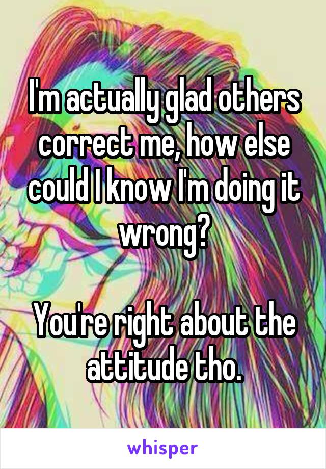 I'm actually glad others correct me, how else could I know I'm doing it wrong?

You're right about the attitude tho.