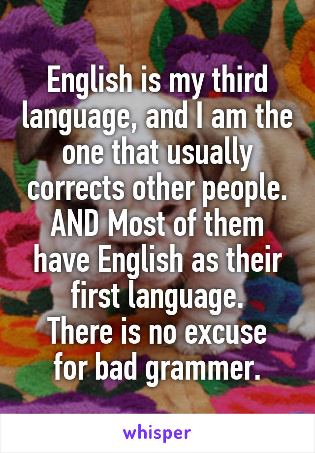 English is my third language, and I am the one that usually corrects other people.
AND Most of them have English as their first language.
There is no excuse for bad grammer.