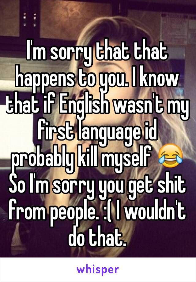 I'm sorry that that happens to you. I know that if English wasn't my first language id probably kill myself 😂
So I'm sorry you get shit from people. :( I wouldn't do that. 