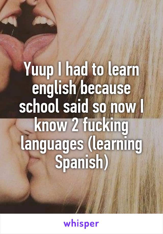 Yuup I had to learn english because school said so now I know 2 fucking languages (learning Spanish)