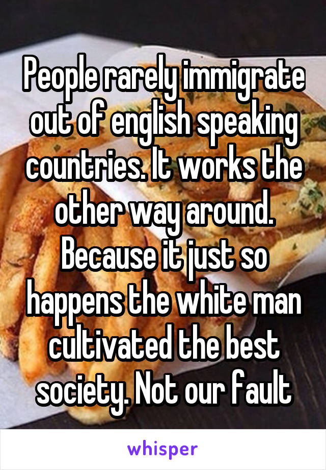 People rarely immigrate out of english speaking countries. It works the other way around. Because it just so happens the white man cultivated the best society. Not our fault