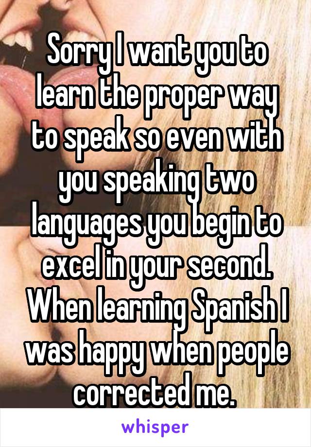 Sorry I want you to learn the proper way to speak so even with you speaking two languages you begin to excel in your second. When learning Spanish I was happy when people corrected me. 