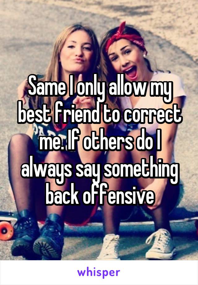 Same I only allow my best friend to correct me. If others do I always say something back offensive