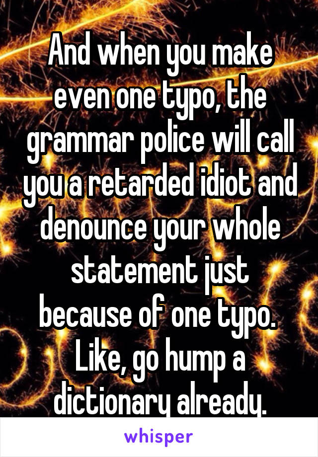 And when you make even one typo, the grammar police will call you a retarded idiot and denounce your whole statement just because of one typo.  Like, go hump a dictionary already.