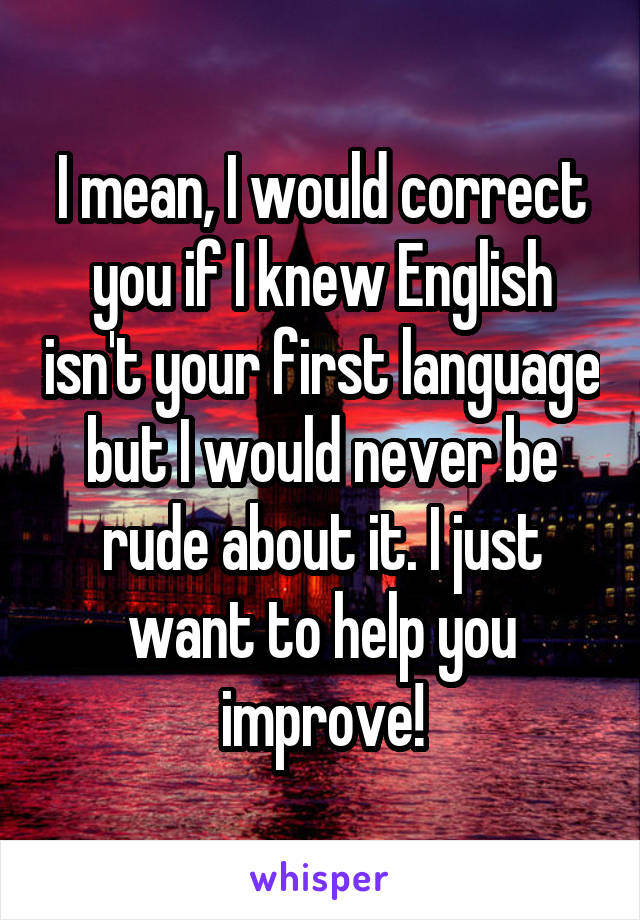 I mean, I would correct you if I knew English isn't your first language but I would never be rude about it. I just want to help you improve!