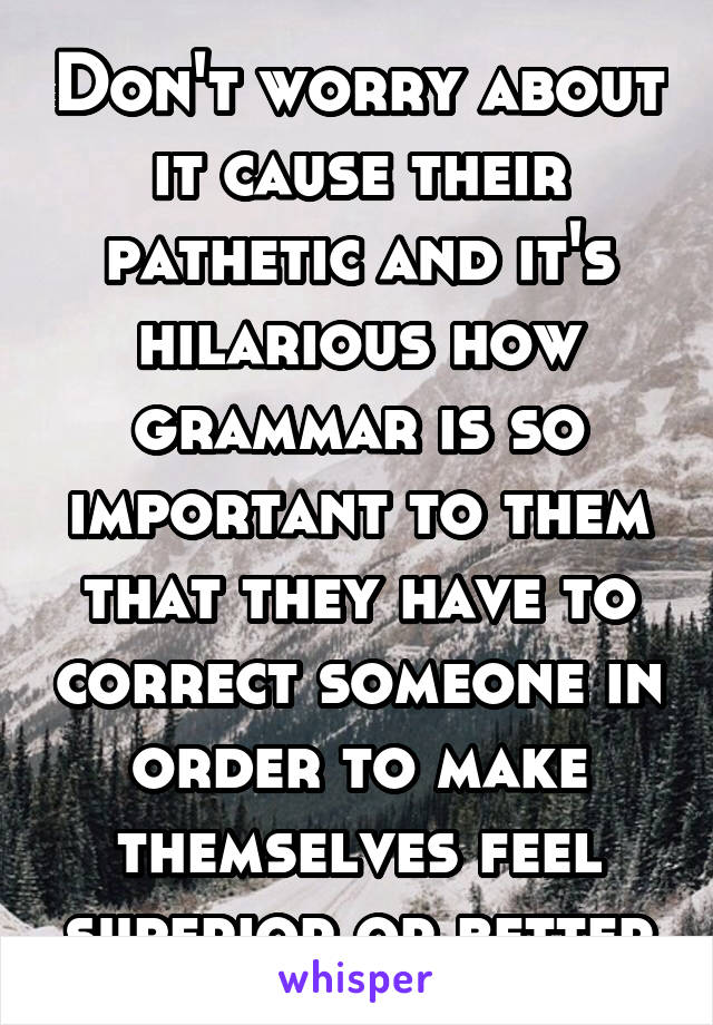 Don't worry about it cause their pathetic and it's hilarious how grammar is so important to them that they have to correct someone in order to make themselves feel superior or better