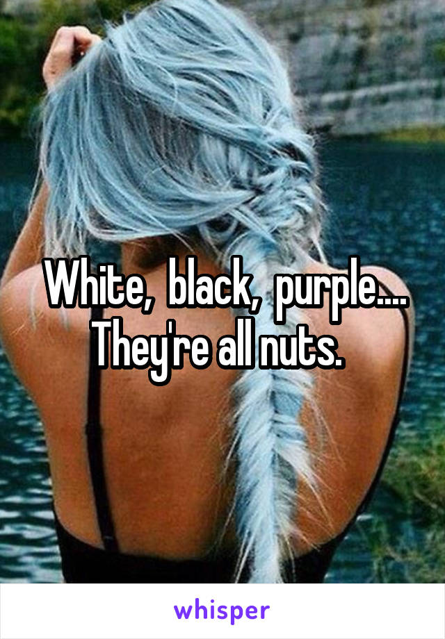 White,  black,  purple.... They're all nuts.  