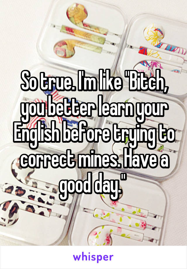 So true. I'm like "Bitch, you better learn your English before trying to correct mines. Have a good day." 