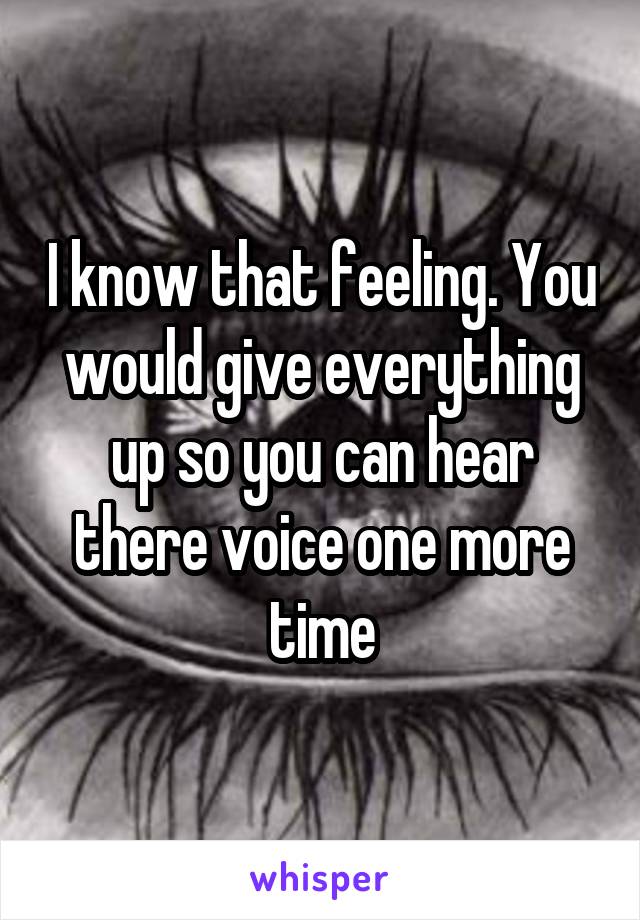 I know that feeling. You would give everything up so you can hear there voice one more time
