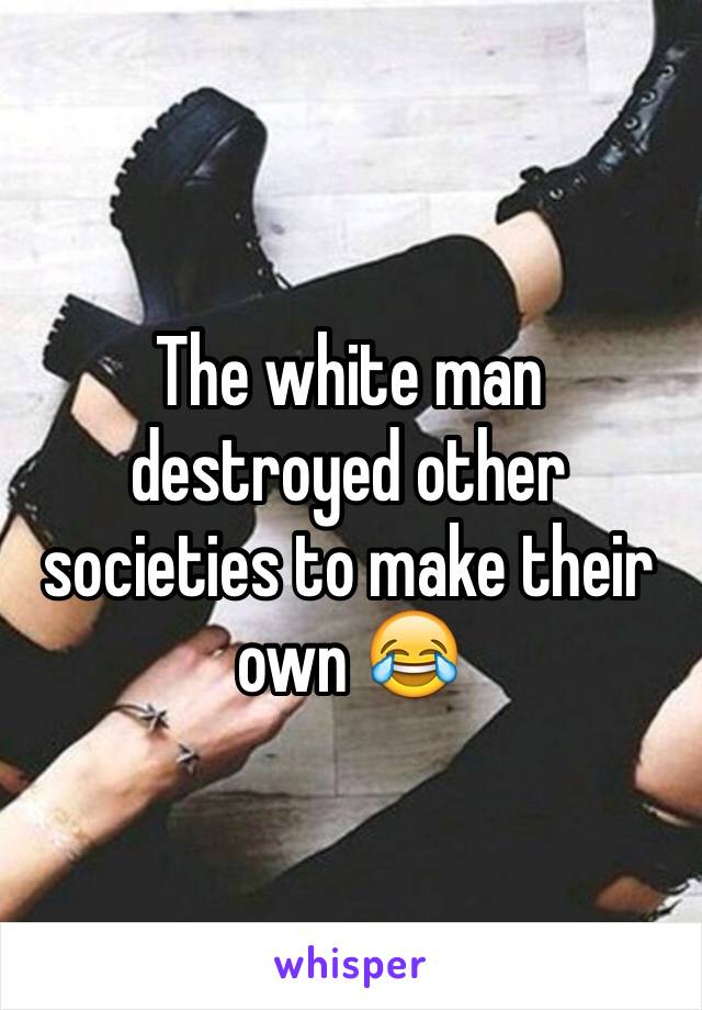 The white man destroyed other societies to make their own 😂