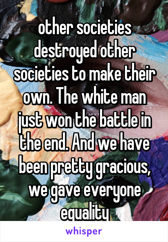 other societies destroyed other societies to make their own. The white man just won the battle in the end. And we have been pretty gracious, we gave everyone equality