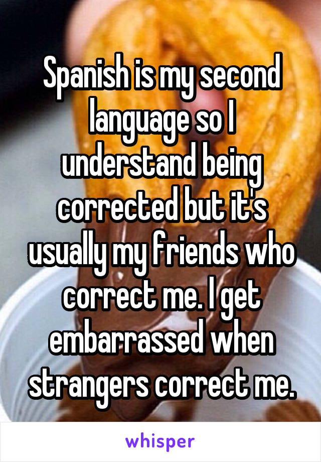 Spanish is my second language so I understand being corrected but it's usually my friends who correct me. I get embarrassed when strangers correct me.