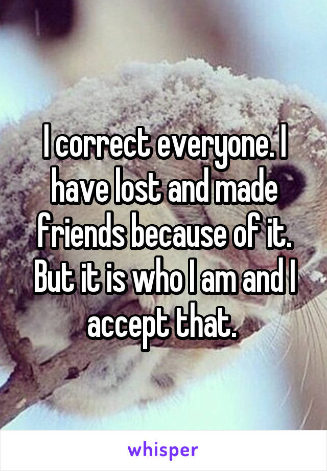 I correct everyone. I have lost and made friends because of it. But it is who I am and I accept that. 