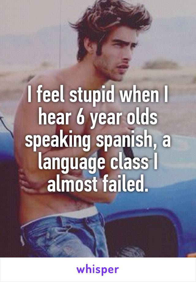 I feel stupid when I hear 6 year olds speaking spanish, a language class I almost failed.