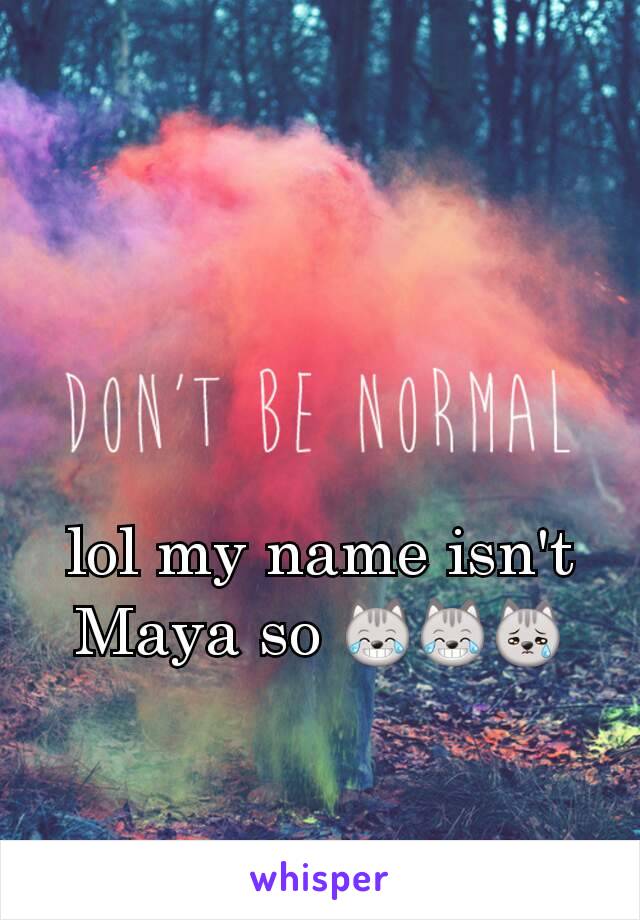 lol my name isn't Maya so 😹😹😿