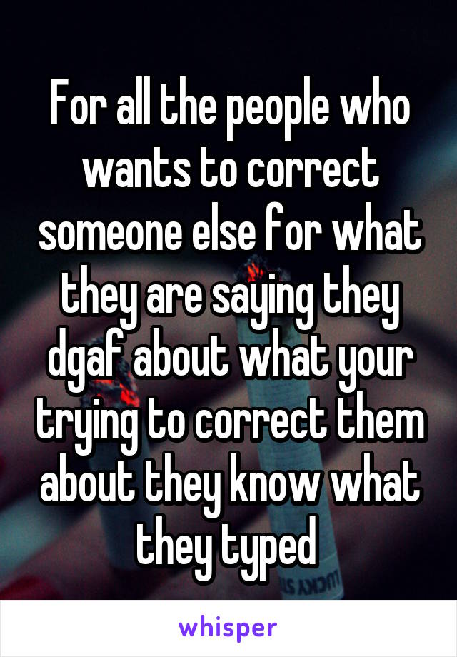 For all the people who wants to correct someone else for what they are saying they dgaf about what your trying to correct them about they know what they typed 