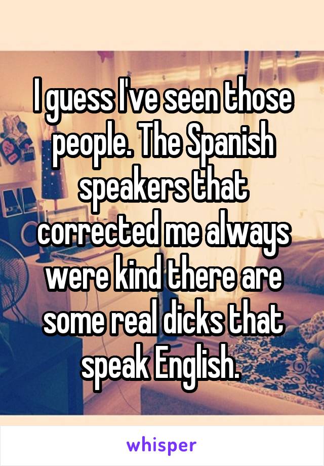 I guess I've seen those people. The Spanish speakers that corrected me always were kind there are some real dicks that speak English. 