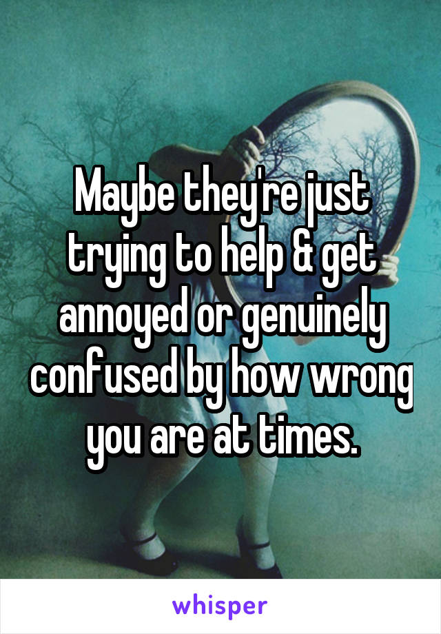 Maybe they're just trying to help & get annoyed or genuinely confused by how wrong you are at times.