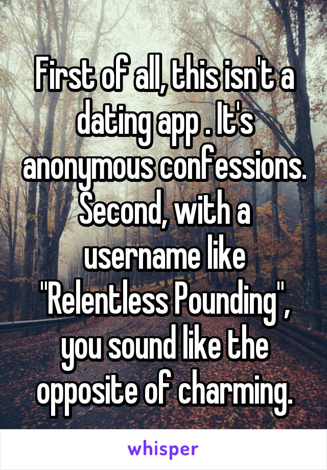 First of all, this isn't a dating app . It's anonymous confessions. Second, with a username like "Relentless Pounding", you sound like the opposite of charming.