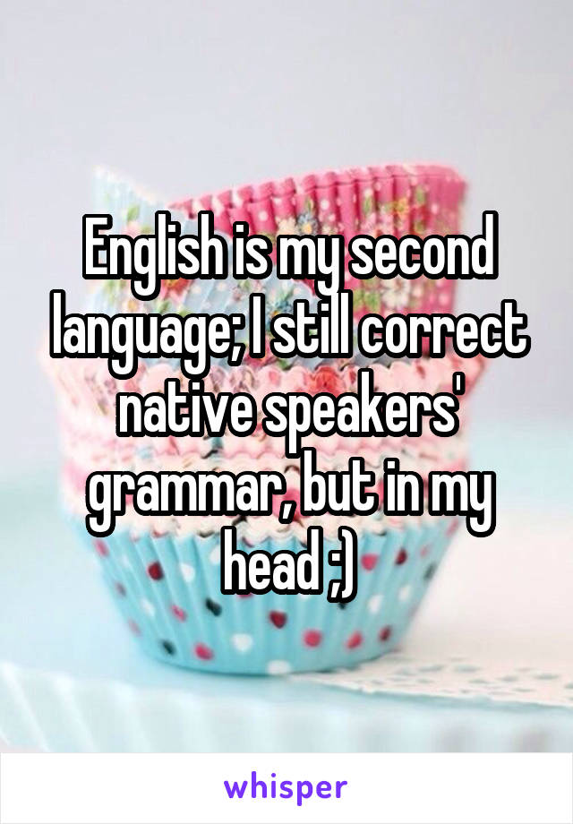 English is my second language; I still correct native speakers' grammar, but in my head ;)