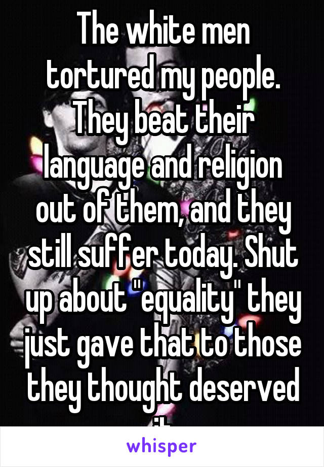 The white men tortured my people. They beat their language and religion out of them, and they still suffer today. Shut up about "equality" they just gave that to those they thought deserved it