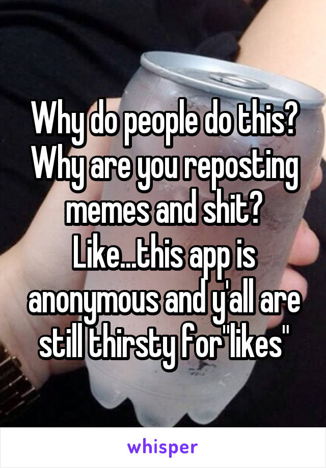 Why do people do this? Why are you reposting memes and shit? Like...this app is anonymous and y'all are still thirsty for"likes"