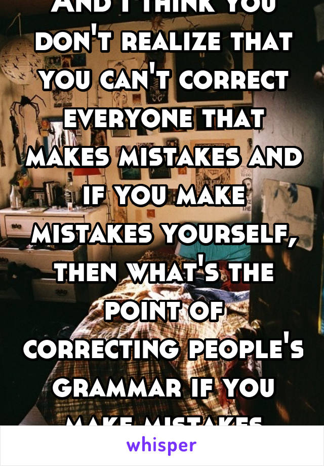 And I think you don't realize that you can't correct everyone that makes mistakes and if you make mistakes yourself, then what's the point of correcting people's grammar if you make mistakes yourself?